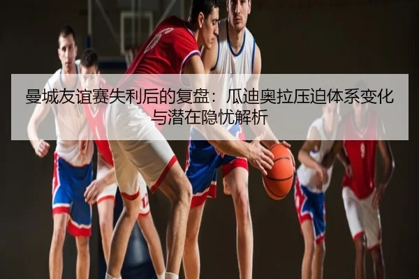 曼城友谊赛失利后的复盘：瓜迪奥拉压迫体系变化与潜在隐忧解析