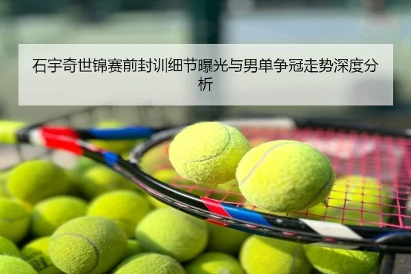 石宇奇世锦赛前封训细节曝光与男单争冠走势深度分析