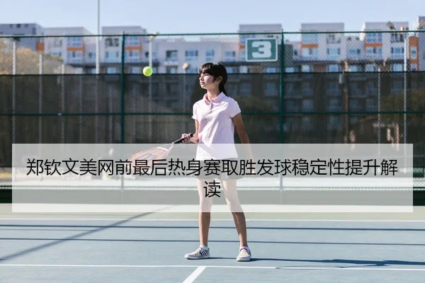 郑钦文美网前最后热身赛取胜发球稳定性提升解读