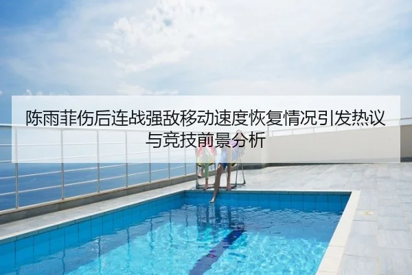 陈雨菲伤后连战强敌移动速度恢复情况引发热议与竞技前景分析