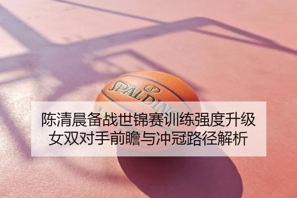 陈清晨备战世锦赛训练强度升级 女双对手前瞻与冲冠路径解析