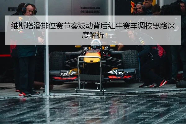 维斯塔潘排位赛节奏波动背后红牛赛车调校思路深度解析