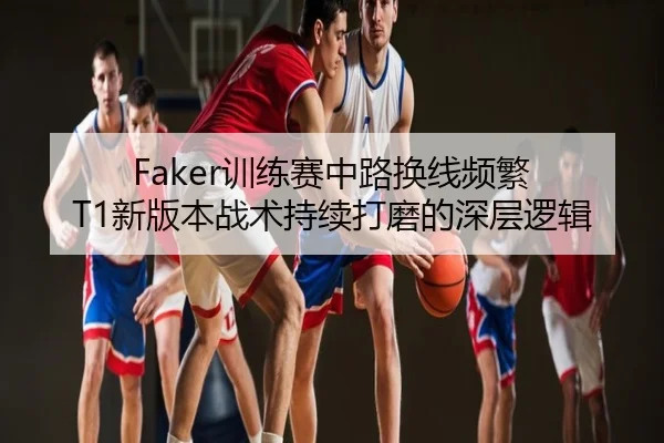 Faker训练赛中路换线频繁 T1新版本战术持续打磨的深层逻辑