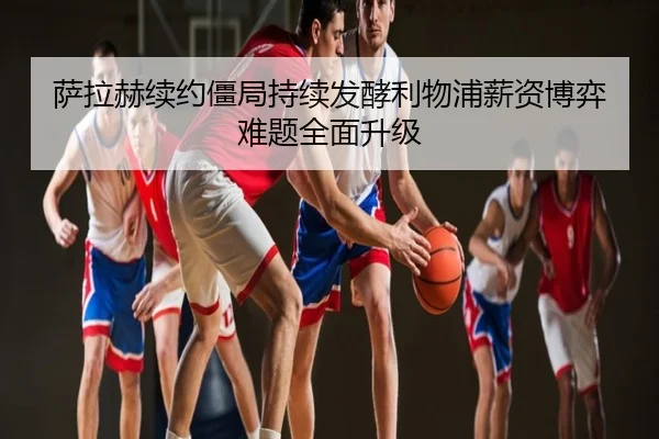萨拉赫续约僵局持续发酵利物浦薪资博弈难题全面升级